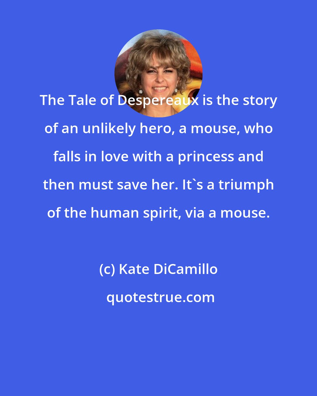 Kate DiCamillo: The Tale of Despereaux is the story of an unlikely hero, a mouse, who falls in love with a princess and then must save her. It's a triumph of the human spirit, via a mouse.