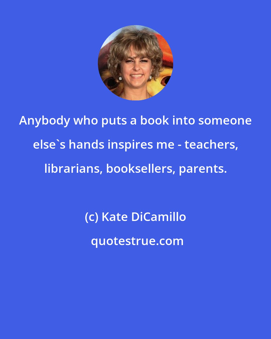 Kate DiCamillo: Anybody who puts a book into someone else's hands inspires me - teachers, librarians, booksellers, parents.