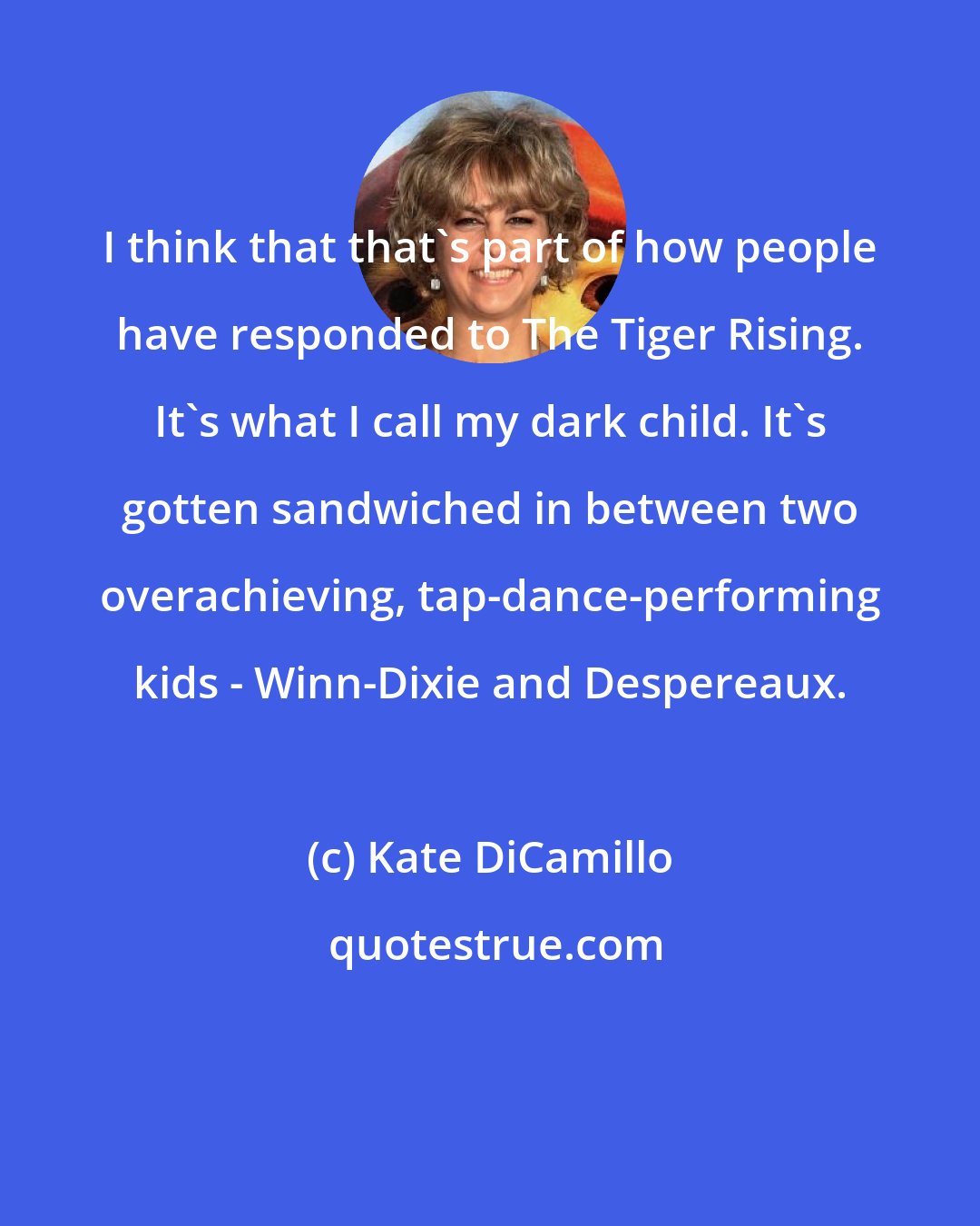Kate DiCamillo: I think that that's part of how people have responded to The Tiger Rising. It's what I call my dark child. It's gotten sandwiched in between two overachieving, tap-dance-performing kids - Winn-Dixie and Despereaux.