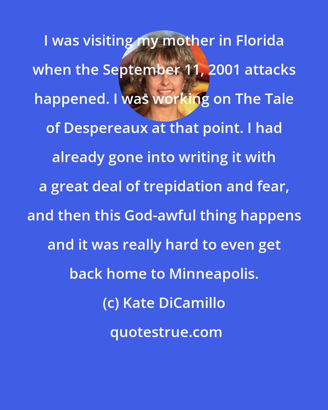 Kate DiCamillo: I was visiting my mother in Florida when the September 11, 2001 attacks happened. I was working on The Tale of Despereaux at that point. I had already gone into writing it with a great deal of trepidation and fear, and then this God-awful thing happens and it was really hard to even get back home to Minneapolis.