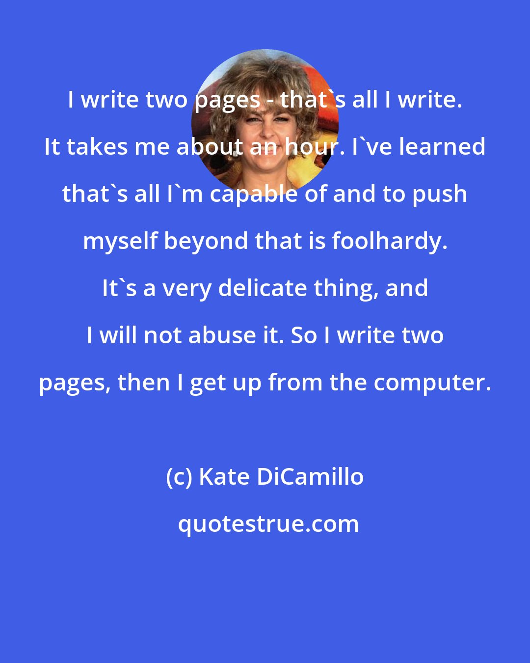 Kate DiCamillo: I write two pages - that's all I write. It takes me about an hour. I've learned that's all I'm capable of and to push myself beyond that is foolhardy. It's a very delicate thing, and I will not abuse it. So I write two pages, then I get up from the computer.