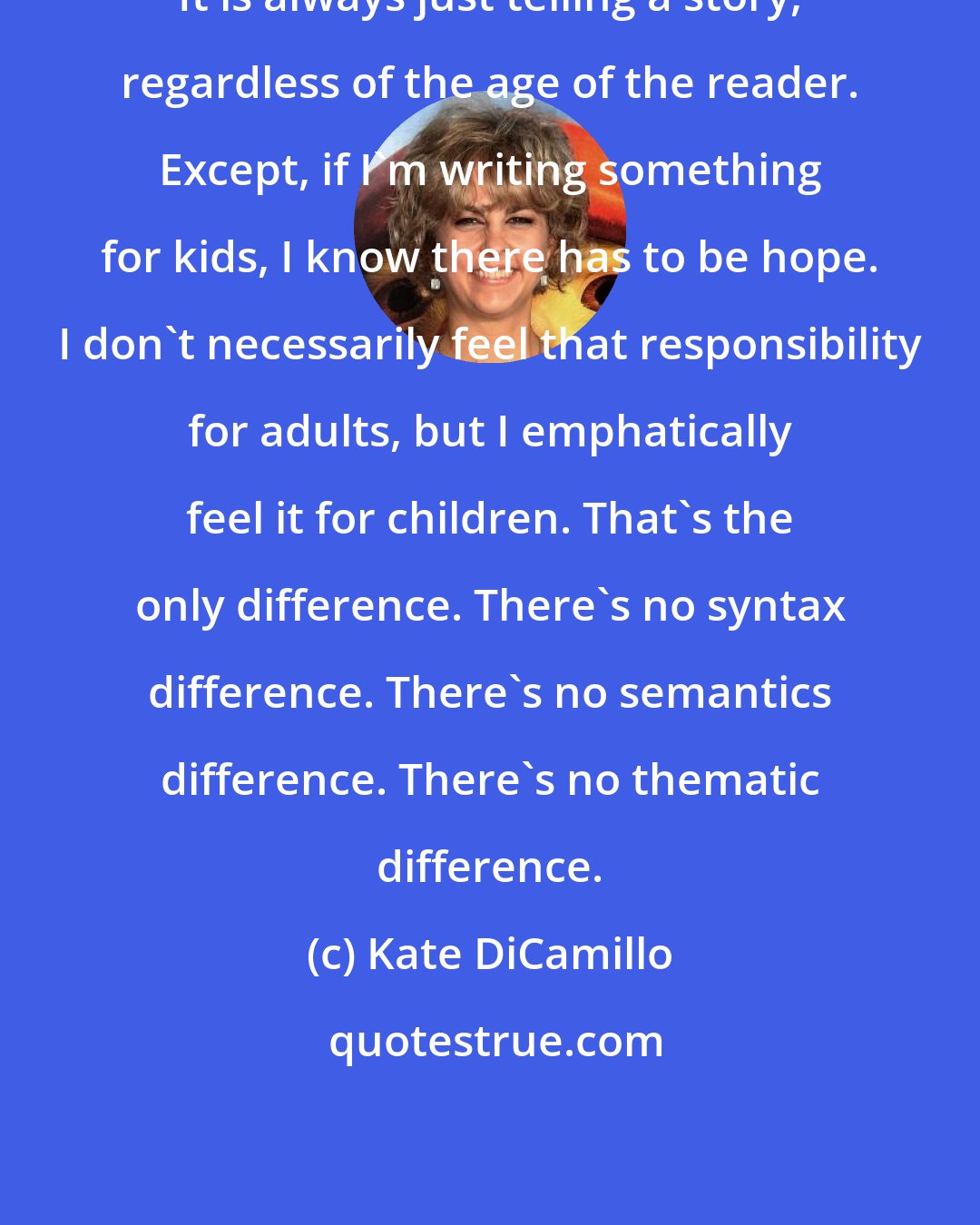 Kate DiCamillo: It is always just telling a story, regardless of the age of the reader. Except, if I'm writing something for kids, I know there has to be hope. I don't necessarily feel that responsibility for adults, but I emphatically feel it for children. That's the only difference. There's no syntax difference. There's no semantics difference. There's no thematic difference.