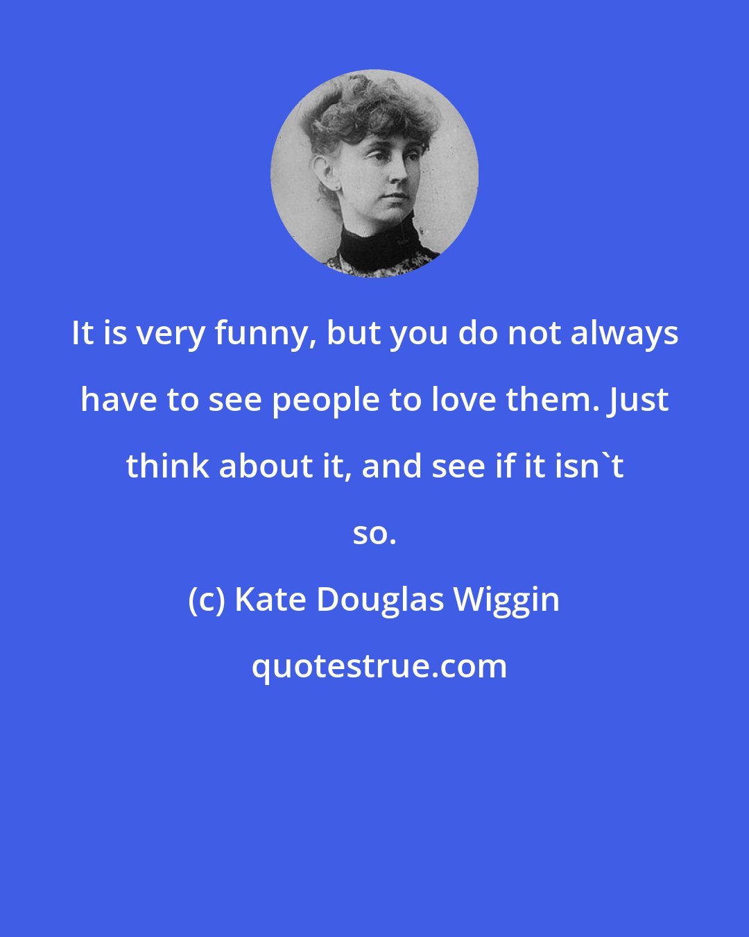 Kate Douglas Wiggin: It is very funny, but you do not always have to see people to love them. Just think about it, and see if it isn't so.