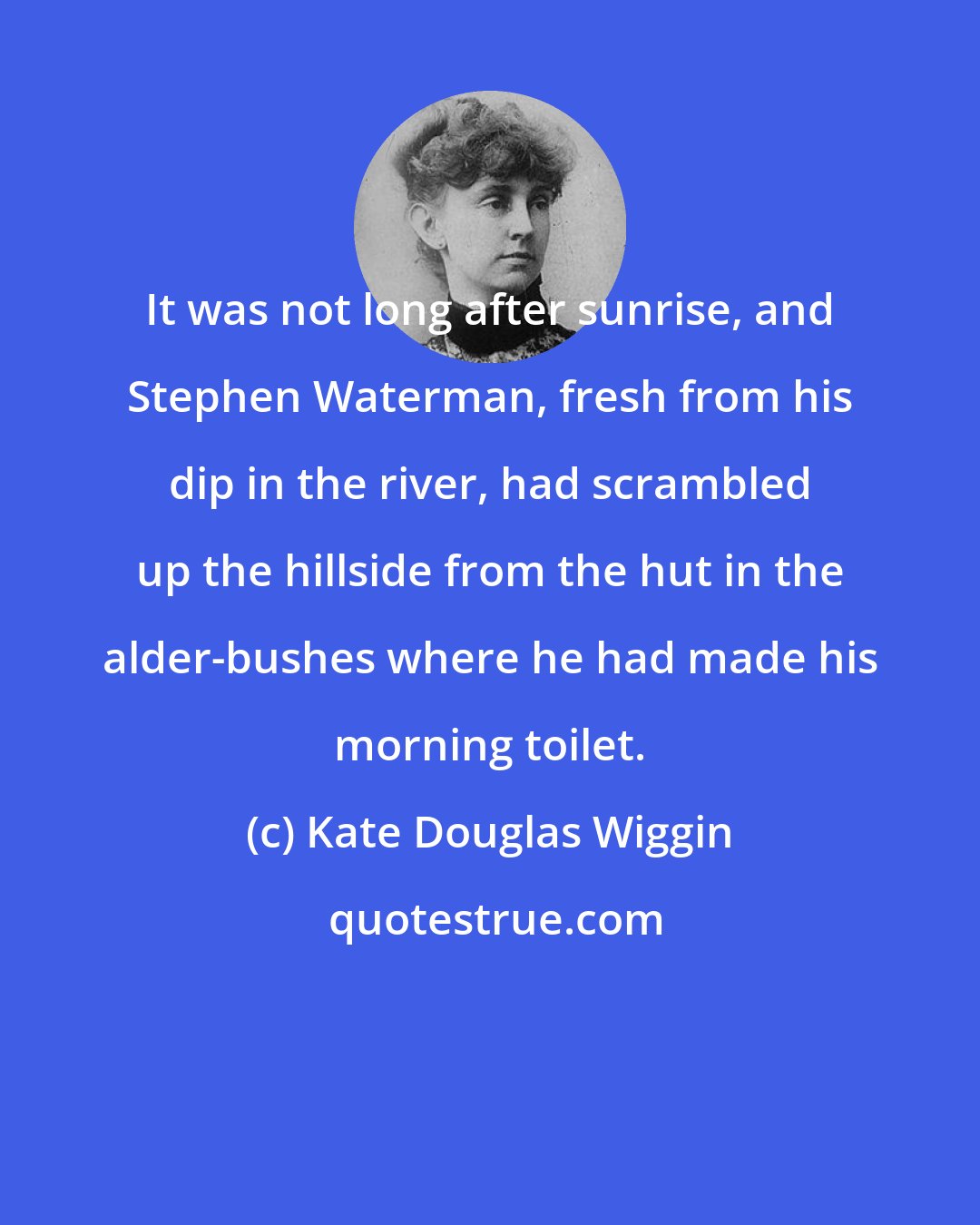 Kate Douglas Wiggin: It was not long after sunrise, and Stephen Waterman, fresh from his dip in the river, had scrambled up the hillside from the hut in the alder-bushes where he had made his morning toilet.