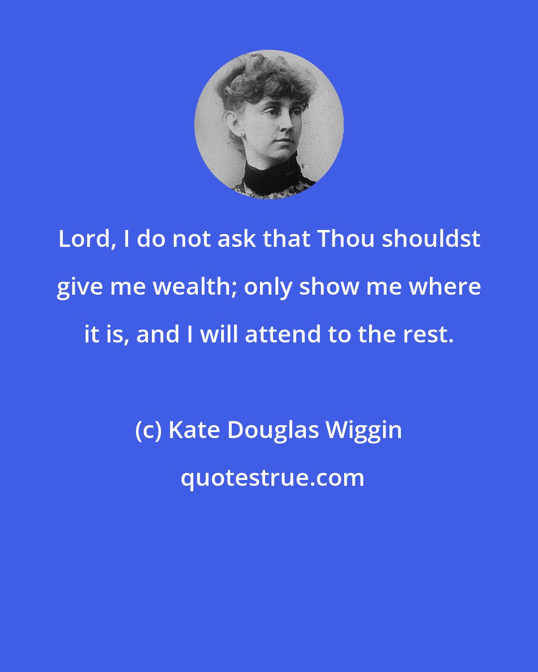 Kate Douglas Wiggin: Lord, I do not ask that Thou shouldst give me wealth; only show me where it is, and I will attend to the rest.