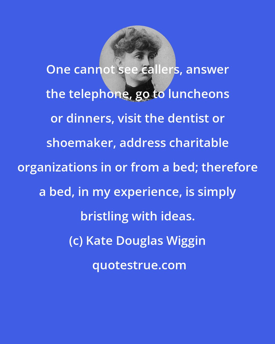 Kate Douglas Wiggin: One cannot see callers, answer the telephone, go to luncheons or dinners, visit the dentist or shoemaker, address charitable organizations in or from a bed; therefore a bed, in my experience, is simply bristling with ideas.