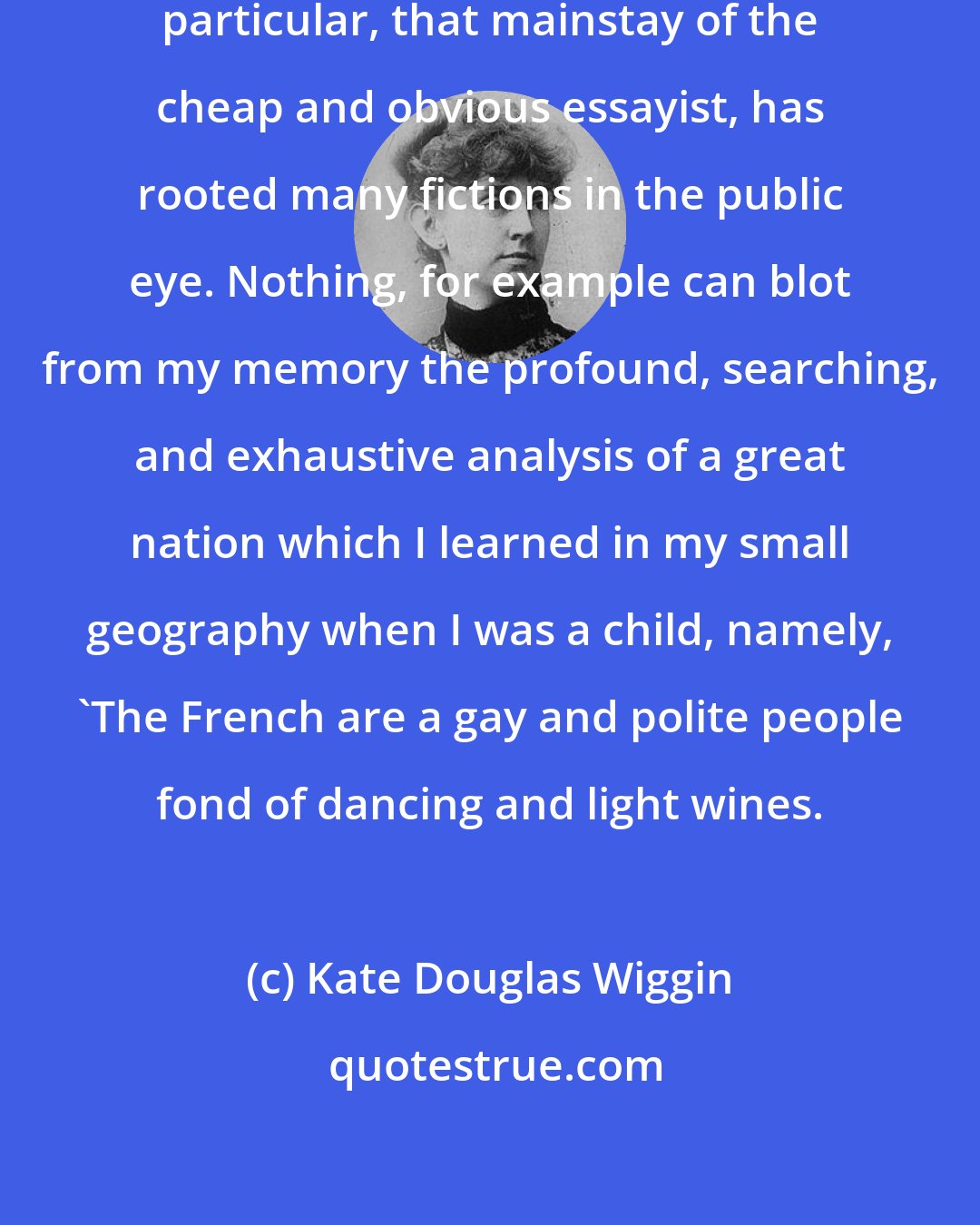 Kate Douglas Wiggin: the habit of generalizing from one particular, that mainstay of the cheap and obvious essayist, has rooted many fictions in the public eye. Nothing, for example can blot from my memory the profound, searching, and exhaustive analysis of a great nation which I learned in my small geography when I was a child, namely, 'The French are a gay and polite people fond of dancing and light wines.