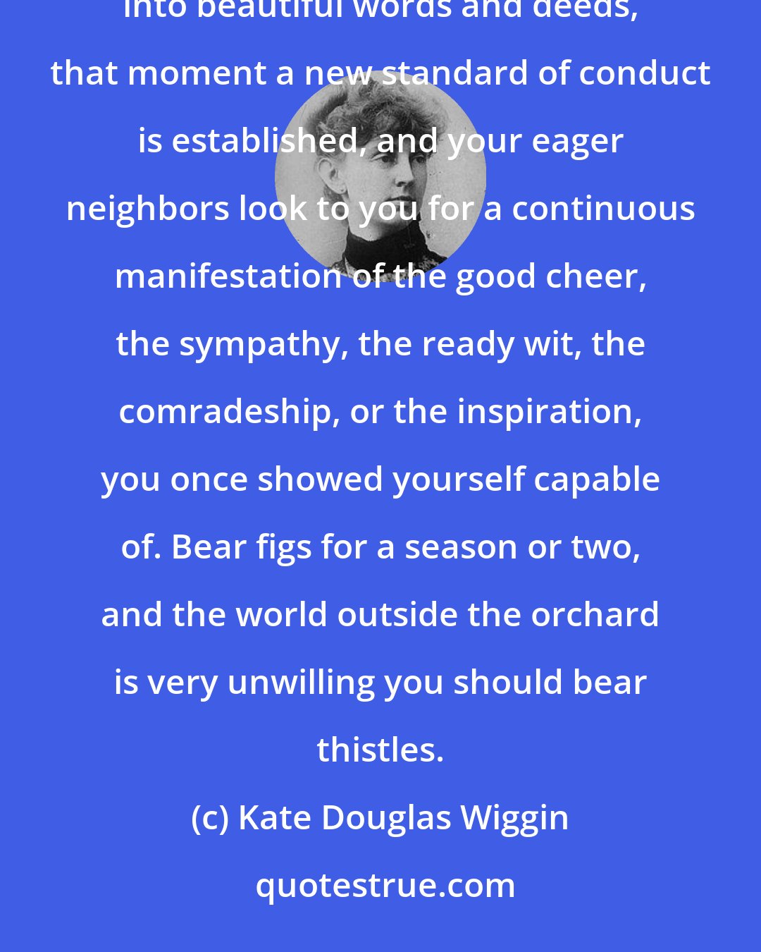 Kate Douglas Wiggin: The soul grows into lovely habits as easily as into ugly ones, and the moment a life begins to blossom into beautiful words and deeds, that moment a new standard of conduct is established, and your eager neighbors look to you for a continuous manifestation of the good cheer, the sympathy, the ready wit, the comradeship, or the inspiration, you once showed yourself capable of. Bear figs for a season or two, and the world outside the orchard is very unwilling you should bear thistles.