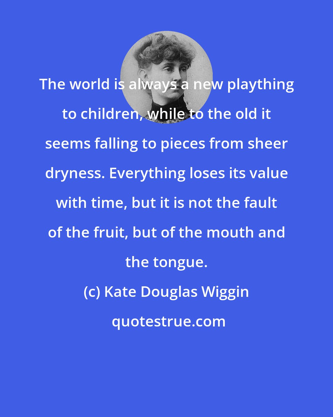 Kate Douglas Wiggin: The world is always a new plaything to children, while to the old it seems falling to pieces from sheer dryness. Everything loses its value with time, but it is not the fault of the fruit, but of the mouth and the tongue.