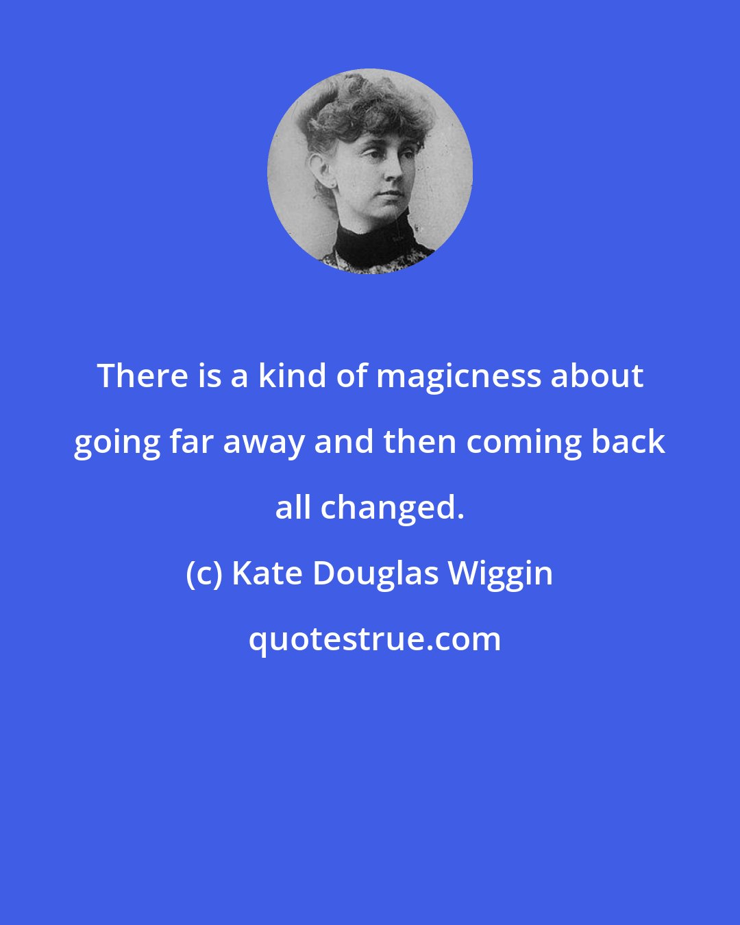 Kate Douglas Wiggin: There is a kind of magicness about going far away and then coming back all changed.