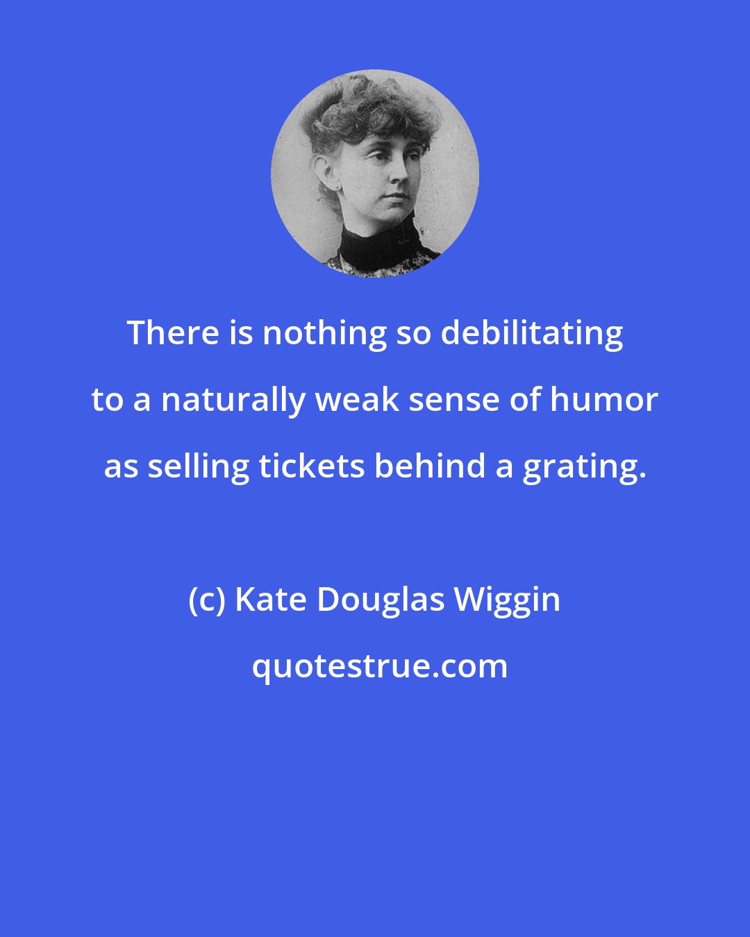 Kate Douglas Wiggin: There is nothing so debilitating to a naturally weak sense of humor as selling tickets behind a grating.