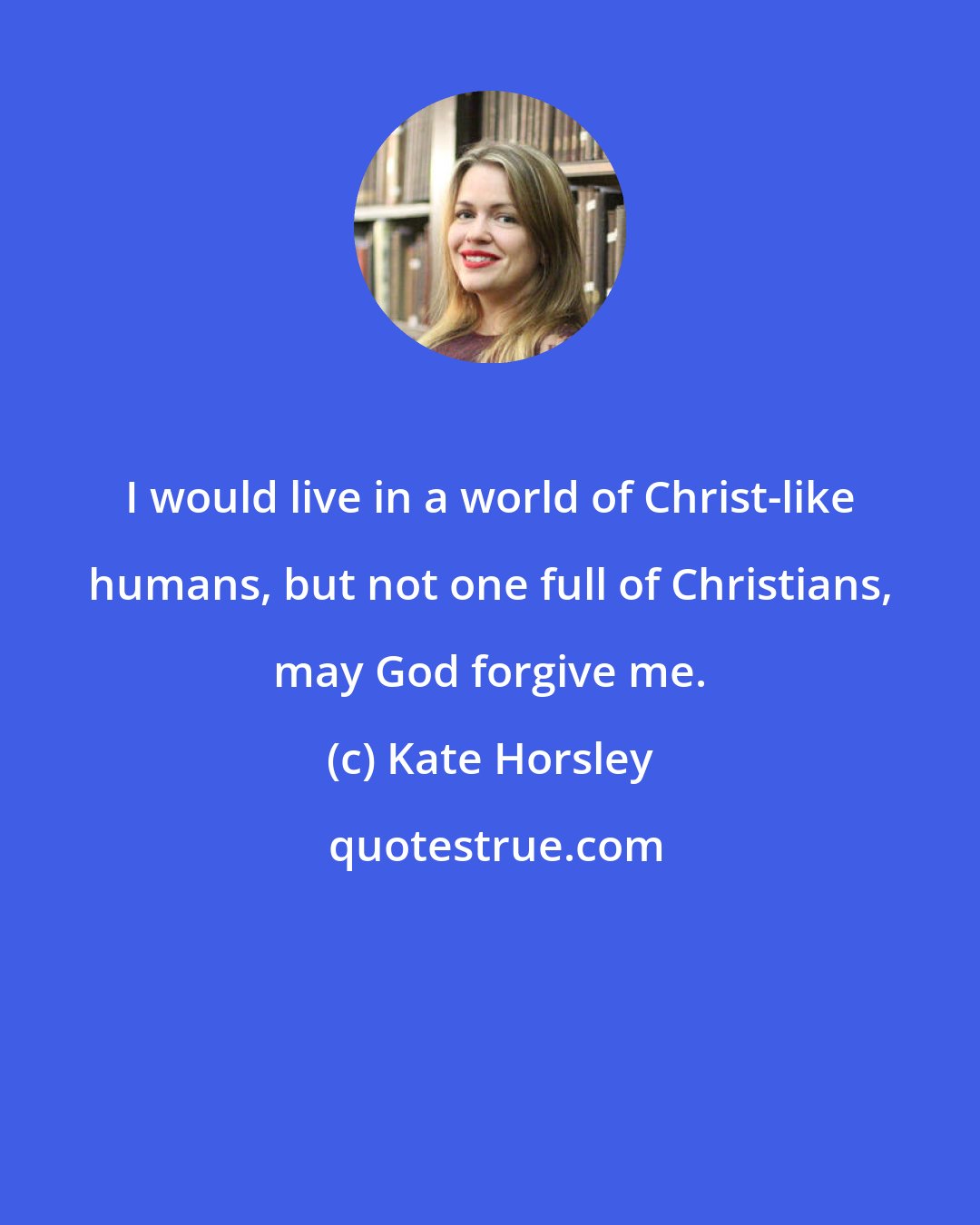 Kate Horsley: I would live in a world of Christ-like humans, but not one full of Christians, may God forgive me.