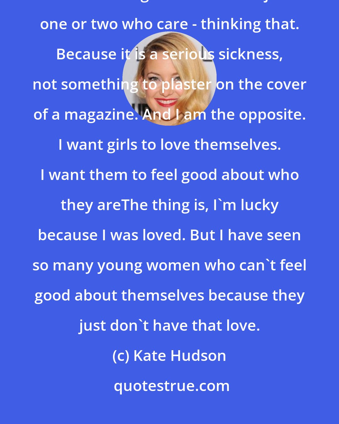 Kate Hudson: If there is one thing I will never have, it is an eating disorder. I won't have girls - even if it is just one or two who care - thinking that. Because it is a serious sickness, not something to plaster on the cover of a magazine. And I am the opposite. I want girls to love themselves. I want them to feel good about who they areThe thing is, I'm lucky because I was loved. But I have seen so many young women who can't feel good about themselves because they just don't have that love.
