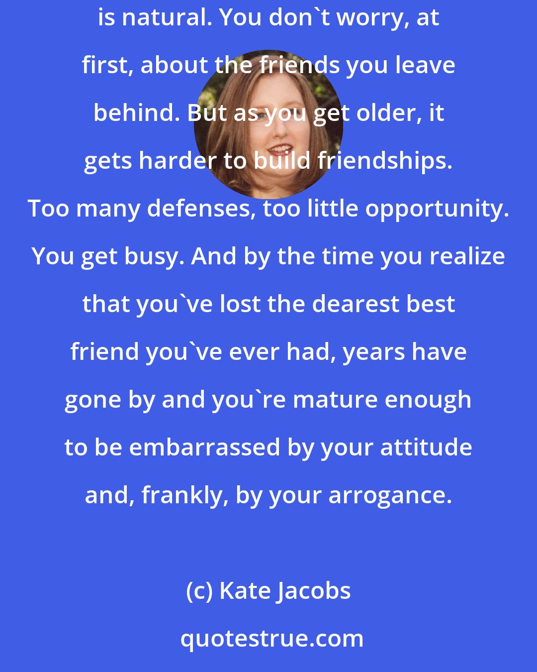 Kate Jacobs: The thing is, that when you're young, you always think you'll meet all sorts of wonderful people, that drifting apart and losing friends is natural. You don't worry, at first, about the friends you leave behind. But as you get older, it gets harder to build friendships. Too many defenses, too little opportunity. You get busy. And by the time you realize that you've lost the dearest best friend you've ever had, years have gone by and you're mature enough to be embarrassed by your attitude and, frankly, by your arrogance.