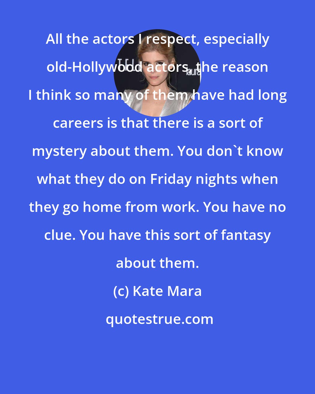 Kate Mara: All the actors I respect, especially old-Hollywood actors, the reason I think so many of them have had long careers is that there is a sort of mystery about them. You don't know what they do on Friday nights when they go home from work. You have no clue. You have this sort of fantasy about them.