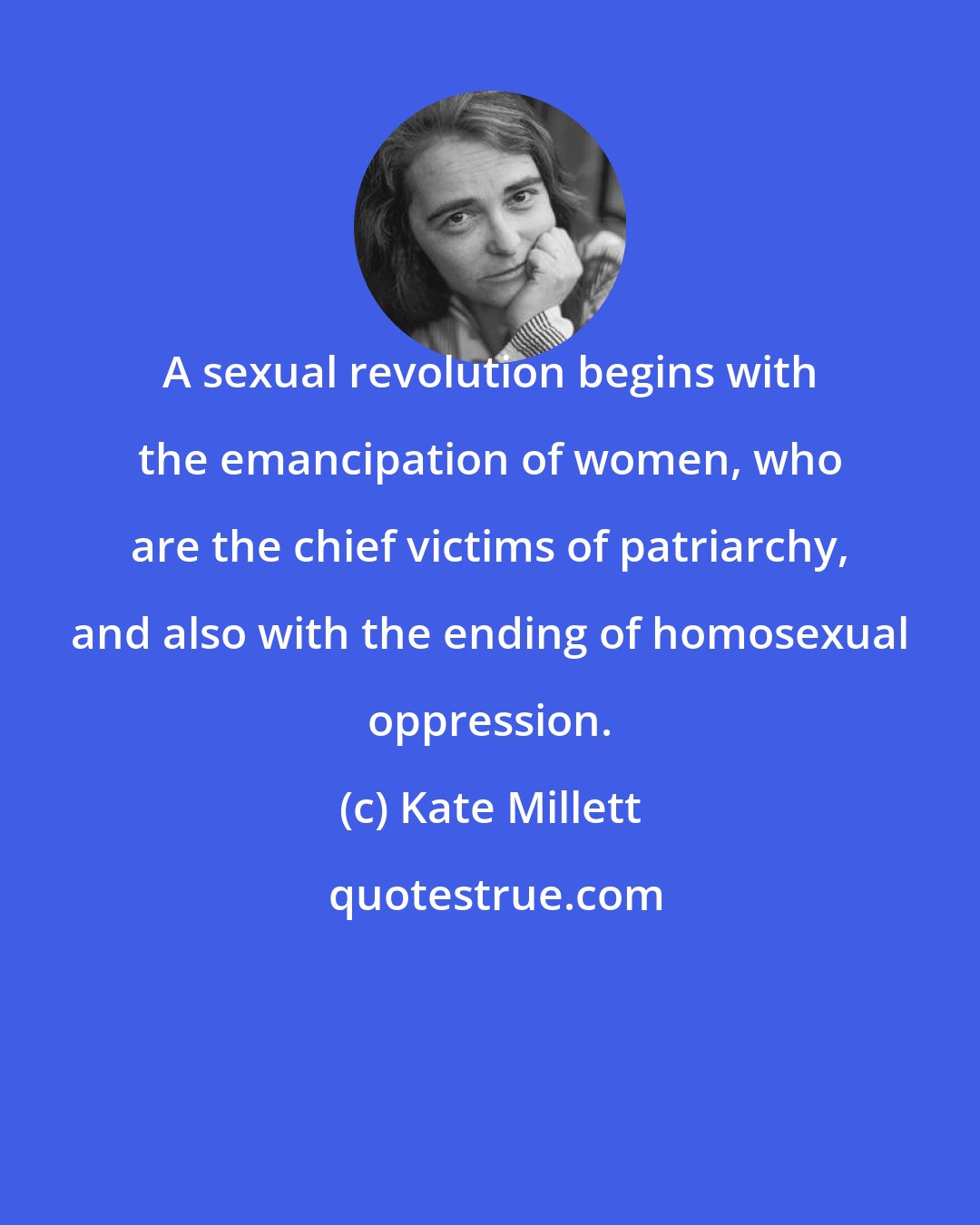 Kate Millett: A sexual revolution begins with the emancipation of women, who are the chief victims of patriarchy, and also with the ending of homosexual oppression.