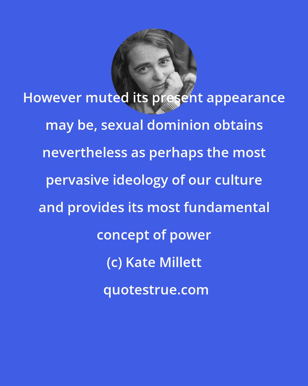 Kate Millett: However muted its present appearance may be, sexual dominion obtains nevertheless as perhaps the most pervasive ideology of our culture and provides its most fundamental concept of power