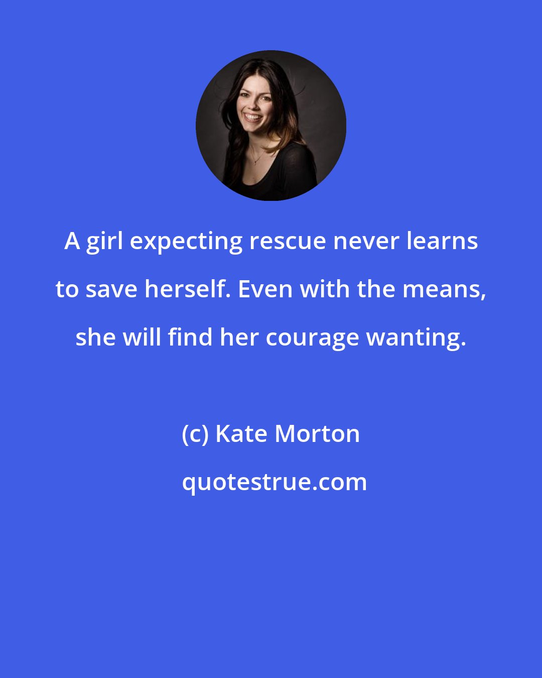 Kate Morton: A girl expecting rescue never learns to save herself. Even with the means, she will find her courage wanting.