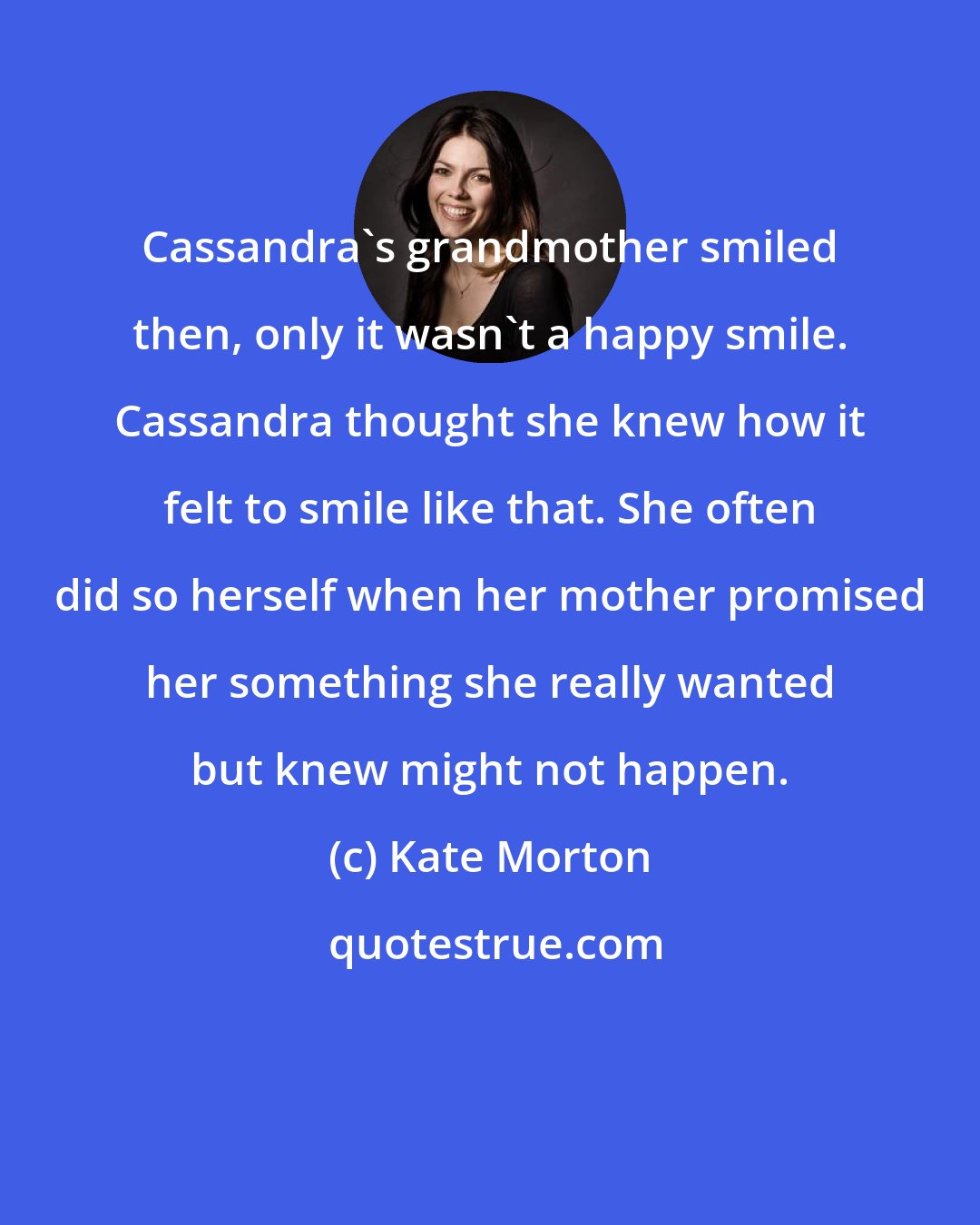 Kate Morton: Cassandra's grandmother smiled then, only it wasn't a happy smile. Cassandra thought she knew how it felt to smile like that. She often did so herself when her mother promised her something she really wanted but knew might not happen.