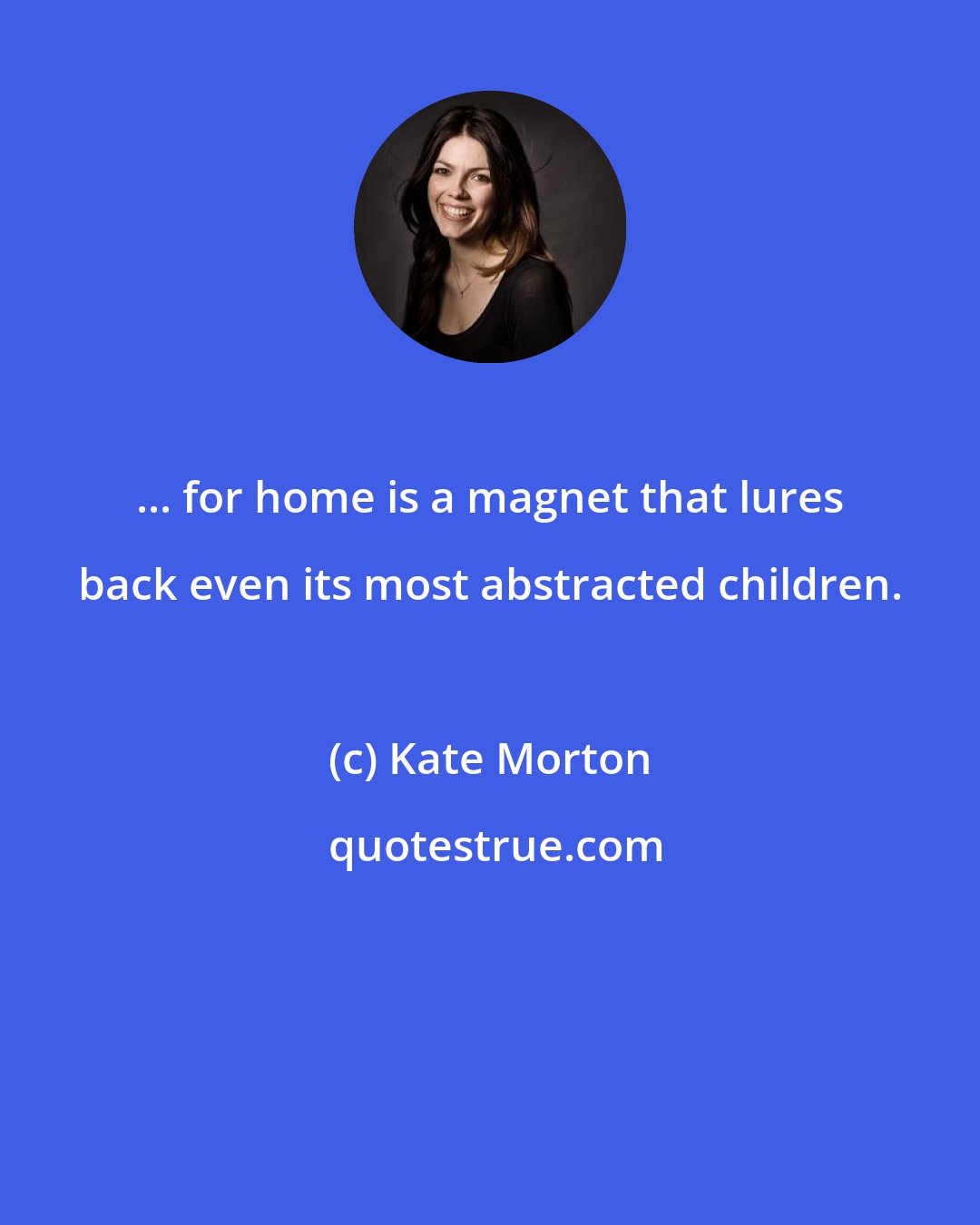 Kate Morton: ... for home is a magnet that lures back even its most abstracted children.