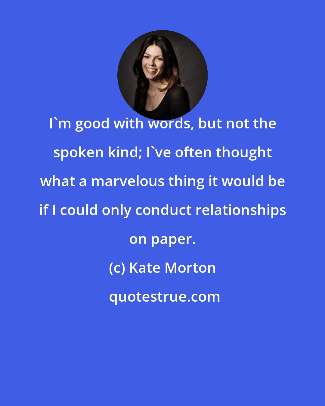 Kate Morton: I'm good with words, but not the spoken kind; I've often thought what a marvelous thing it would be if I could only conduct relationships on paper.