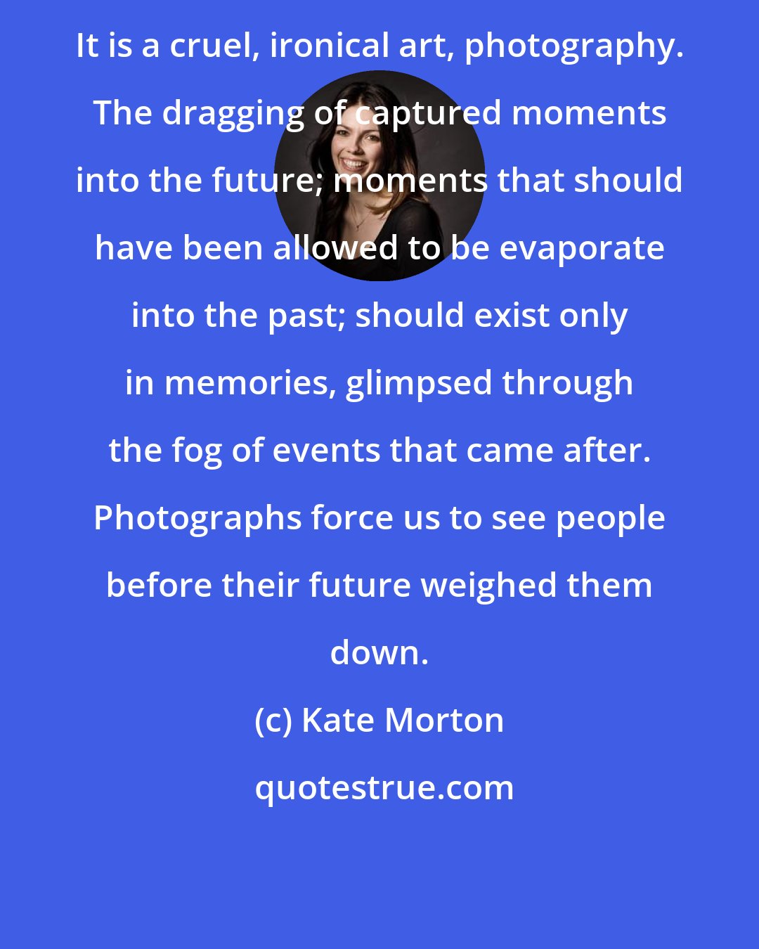 Kate Morton: It is a cruel, ironical art, photography. The dragging of captured moments into the future; moments that should have been allowed to be evaporate into the past; should exist only in memories, glimpsed through the fog of events that came after. Photographs force us to see people before their future weighed them down.