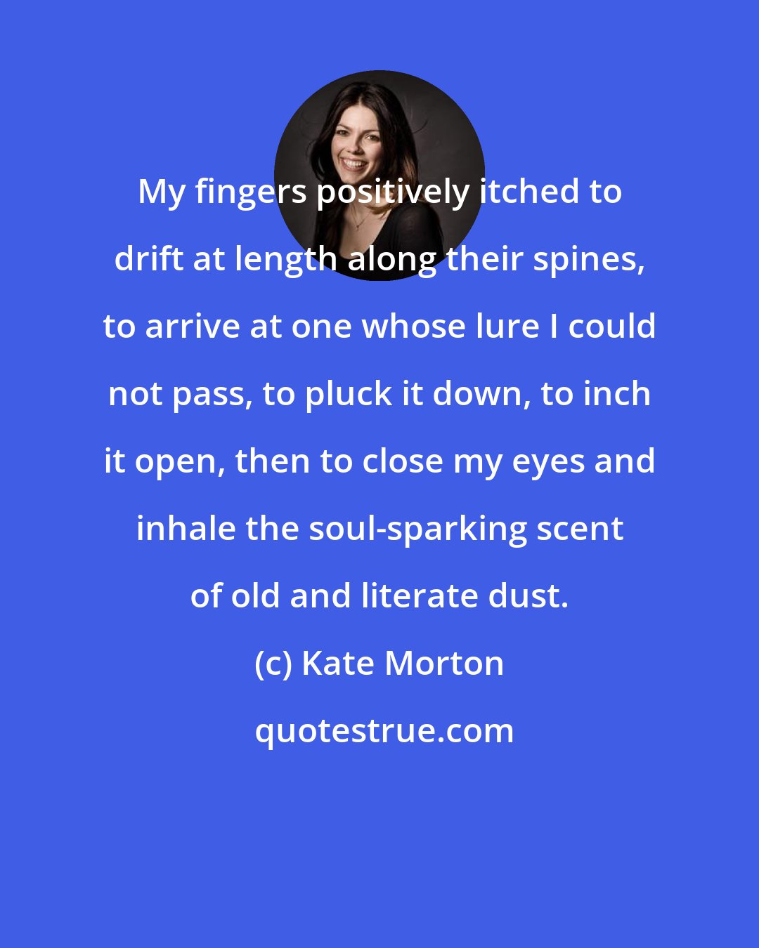 Kate Morton: My fingers positively itched to drift at length along their spines, to arrive at one whose lure I could not pass, to pluck it down, to inch it open, then to close my eyes and inhale the soul-sparking scent of old and literate dust.