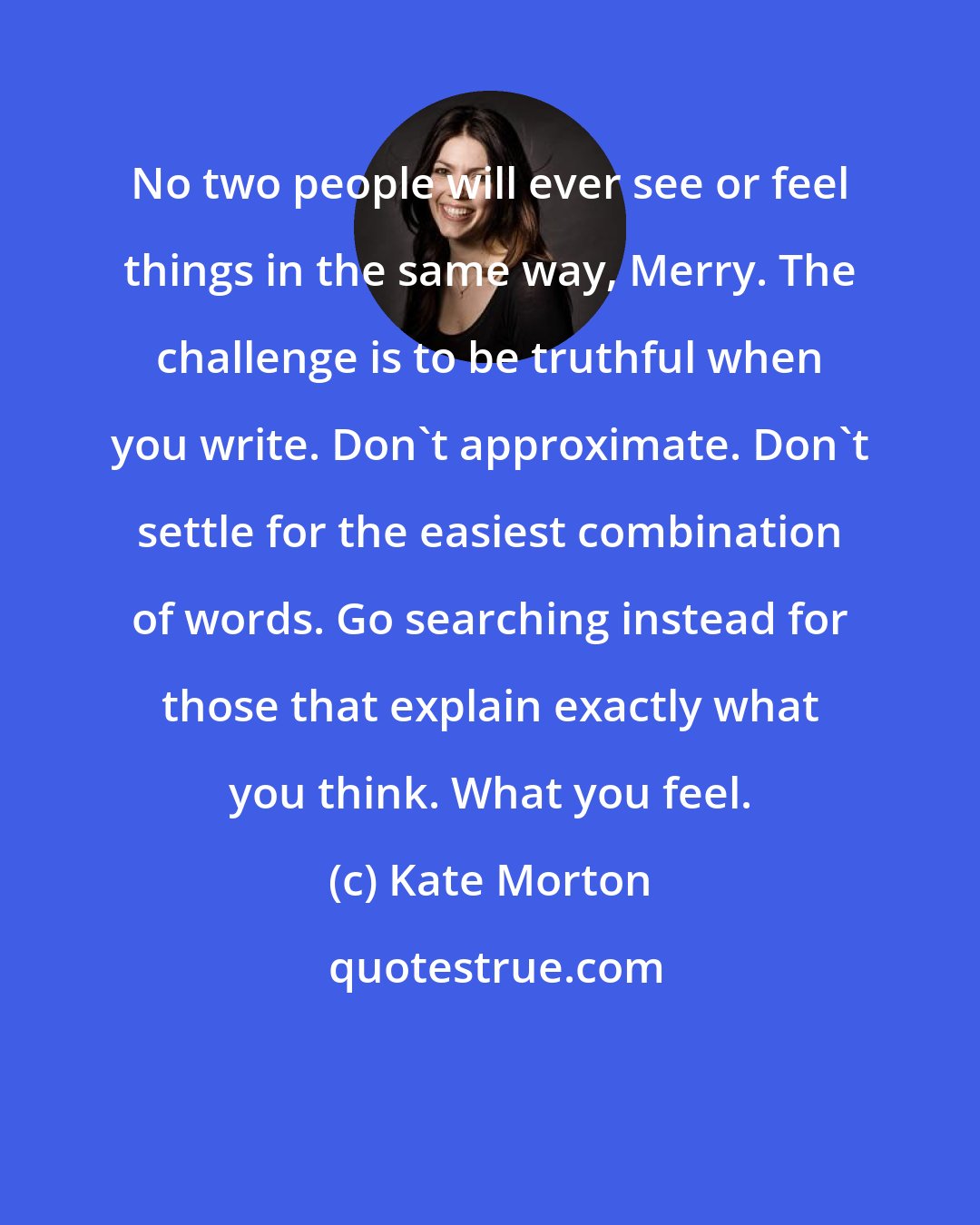 Kate Morton: No two people will ever see or feel things in the same way, Merry. The challenge is to be truthful when you write. Don't approximate. Don't settle for the easiest combination of words. Go searching instead for those that explain exactly what you think. What you feel.