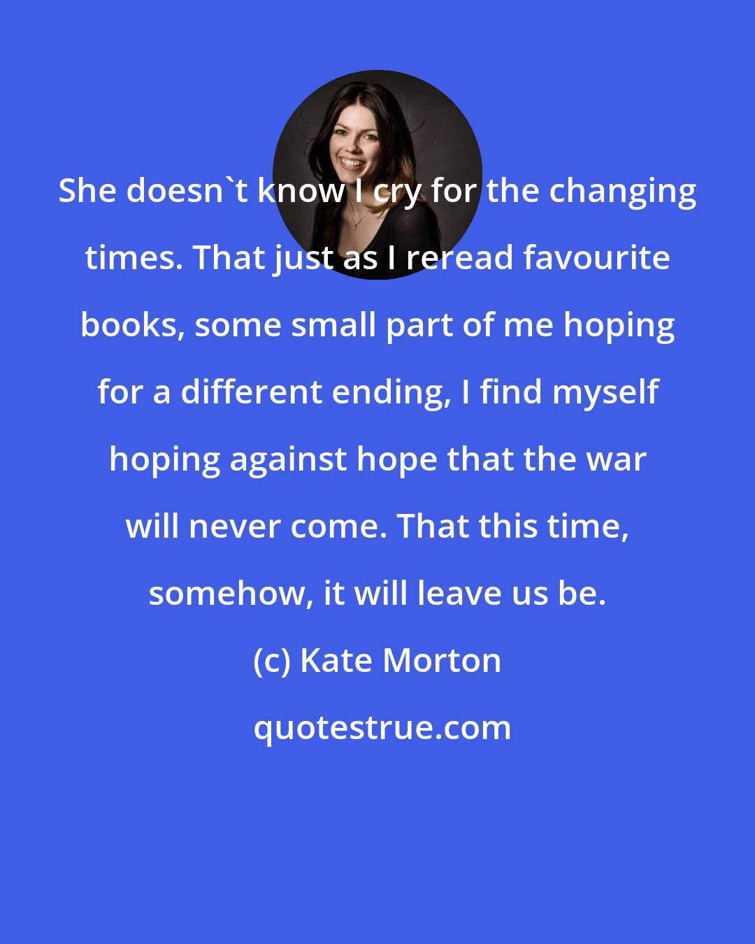 Kate Morton: She doesn't know I cry for the changing times. That just as I reread favourite books, some small part of me hoping for a different ending, I find myself hoping against hope that the war will never come. That this time, somehow, it will leave us be.