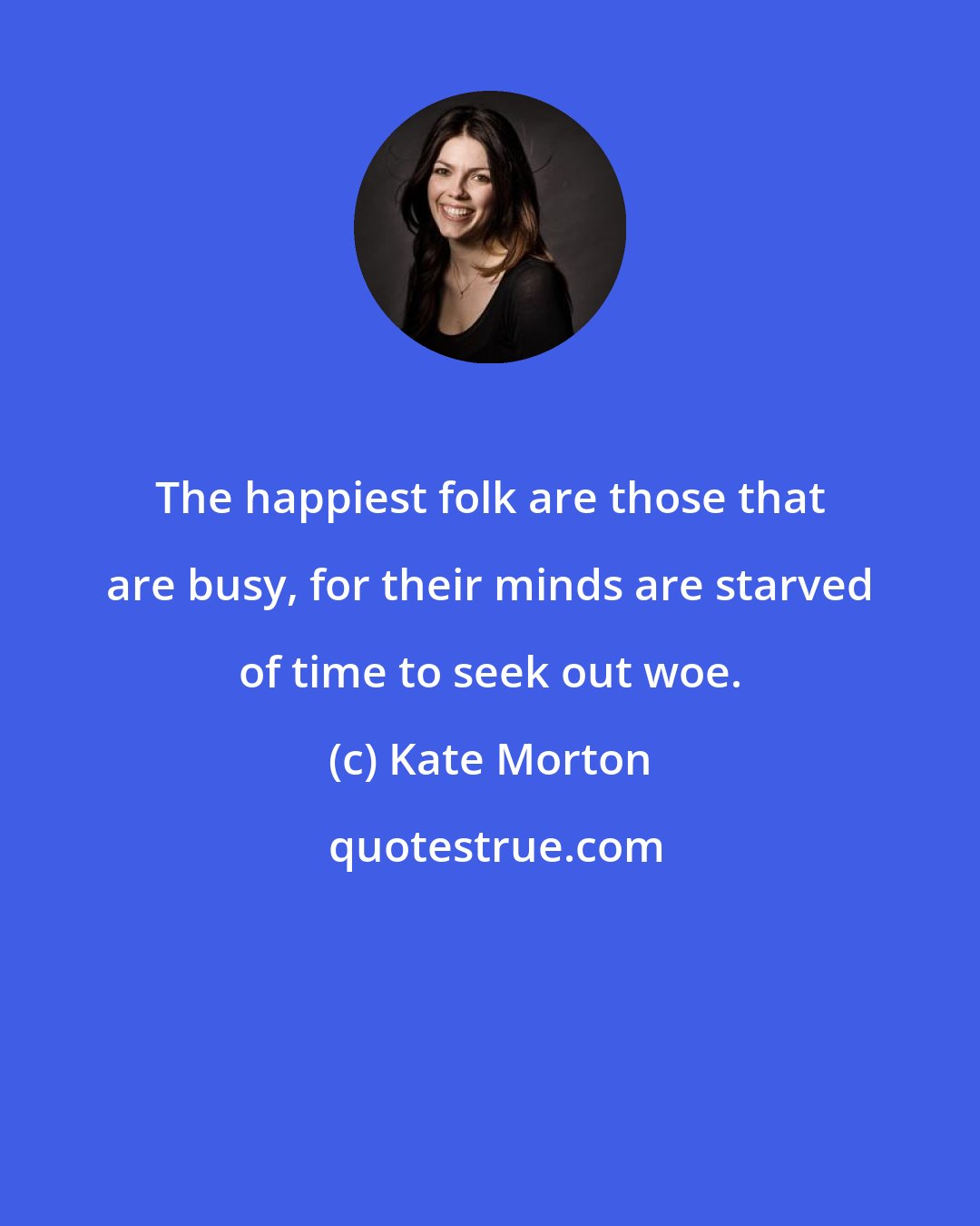 Kate Morton: The happiest folk are those that are busy, for their minds are starved of time to seek out woe.