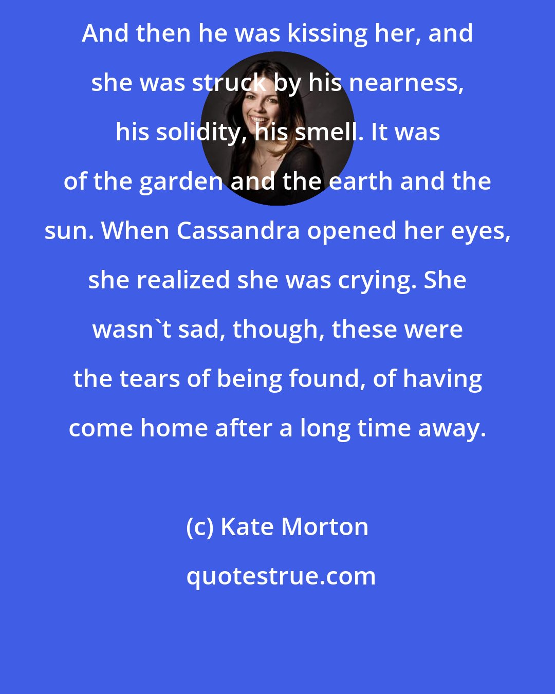 Kate Morton: And then he was kissing her, and she was struck by his nearness, his solidity, his smell. It was of the garden and the earth and the sun. When Cassandra opened her eyes, she realized she was crying. She wasn't sad, though, these were the tears of being found, of having come home after a long time away.