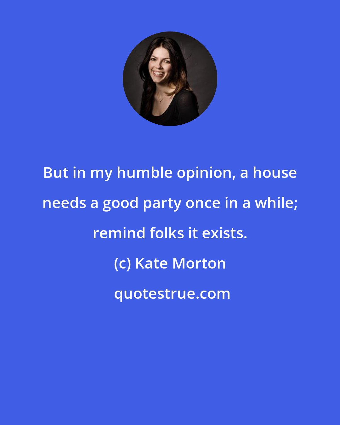 Kate Morton: But in my humble opinion, a house needs a good party once in a while; remind folks it exists.