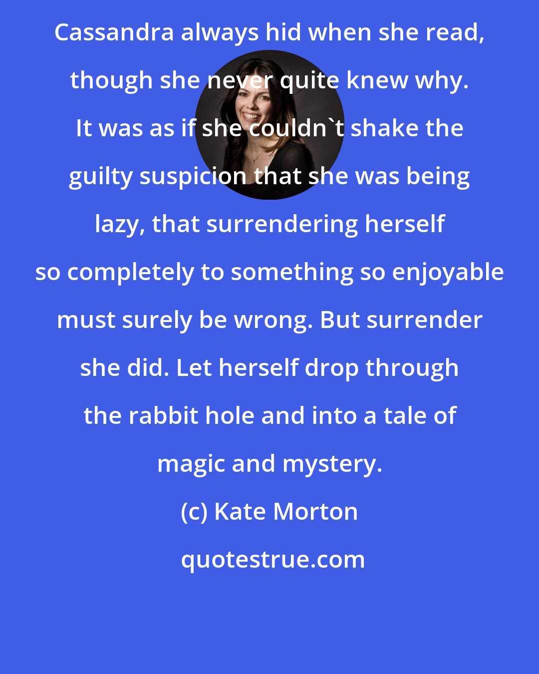 Kate Morton: Cassandra always hid when she read, though she never quite knew why. It was as if she couldn't shake the guilty suspicion that she was being lazy, that surrendering herself so completely to something so enjoyable must surely be wrong. But surrender she did. Let herself drop through the rabbit hole and into a tale of magic and mystery.