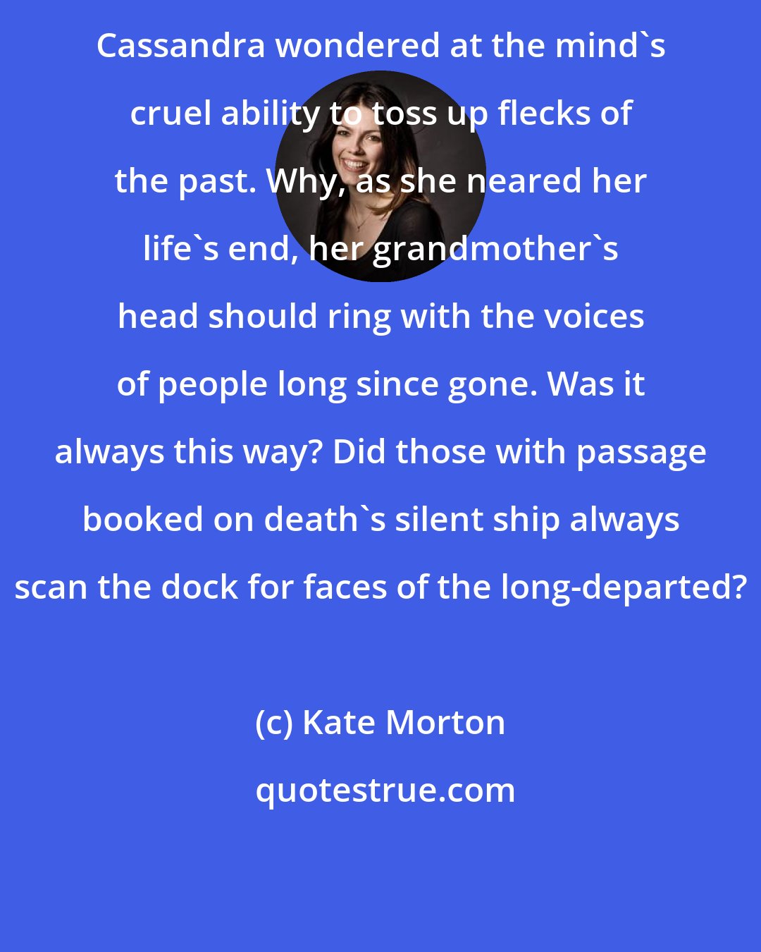 Kate Morton: Cassandra wondered at the mind's cruel ability to toss up flecks of the past. Why, as she neared her life's end, her grandmother's head should ring with the voices of people long since gone. Was it always this way? Did those with passage booked on death's silent ship always scan the dock for faces of the long-departed?