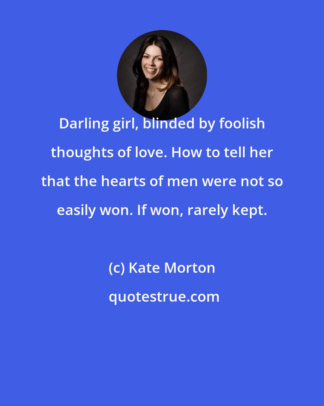 Kate Morton: Darling girl, blinded by foolish thoughts of love. How to tell her that the hearts of men were not so easily won. If won, rarely kept.