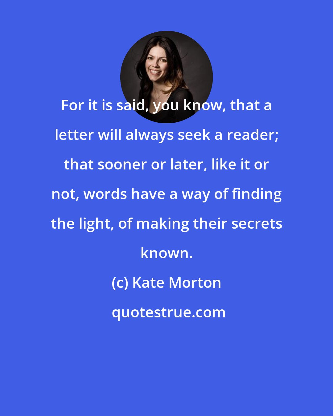 Kate Morton: For it is said, you know, that a letter will always seek a reader; that sooner or later, like it or not, words have a way of finding the light, of making their secrets known.