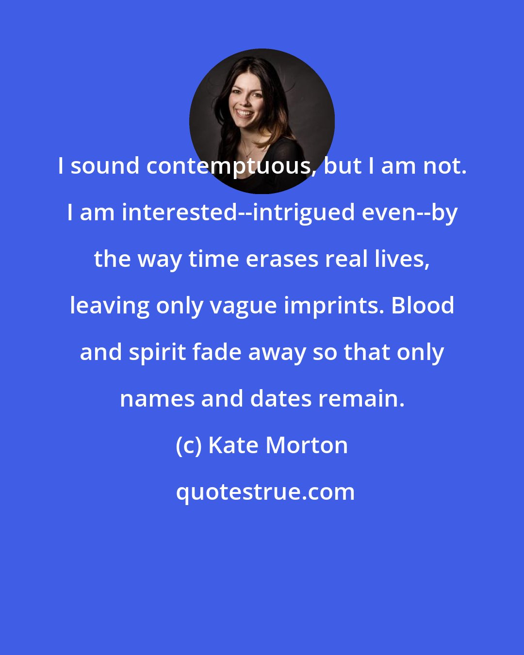 Kate Morton: I sound contemptuous, but I am not. I am interested--intrigued even--by the way time erases real lives, leaving only vague imprints. Blood and spirit fade away so that only names and dates remain.