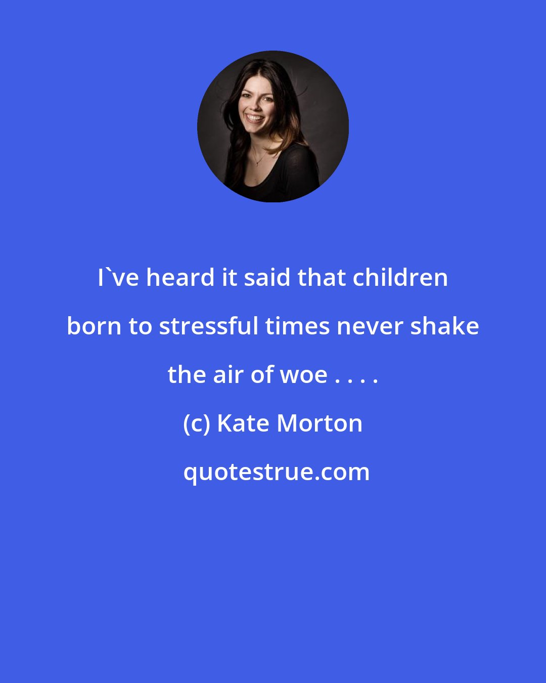 Kate Morton: I've heard it said that children born to stressful times never shake the air of woe . . . .