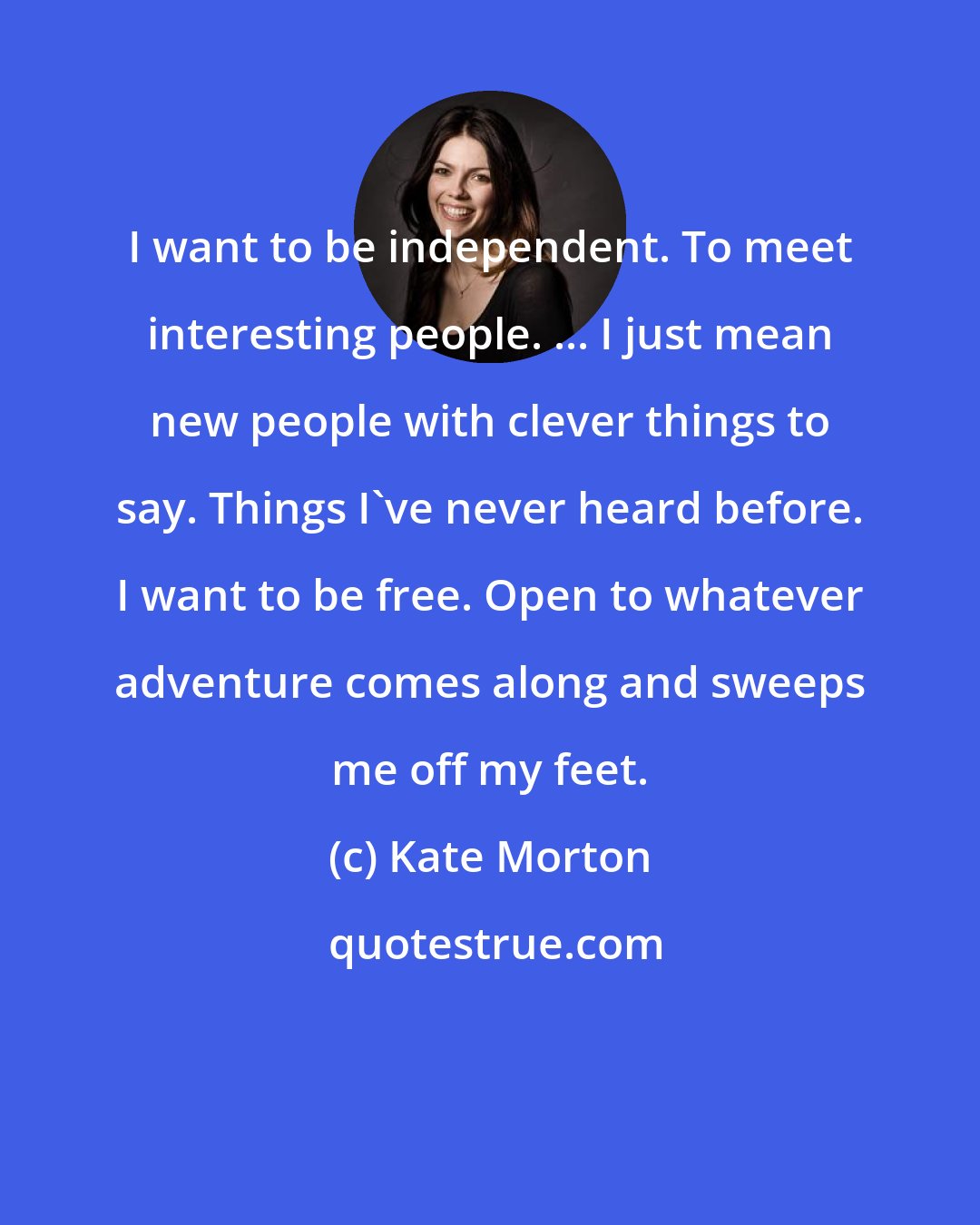 Kate Morton: I want to be independent. To meet interesting people. ... I just mean new people with clever things to say. Things I've never heard before. I want to be free. Open to whatever adventure comes along and sweeps me off my feet.