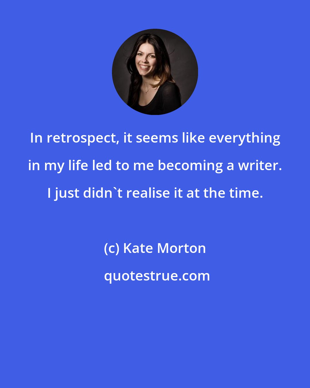 Kate Morton: In retrospect, it seems like everything in my life led to me becoming a writer. I just didn't realise it at the time.