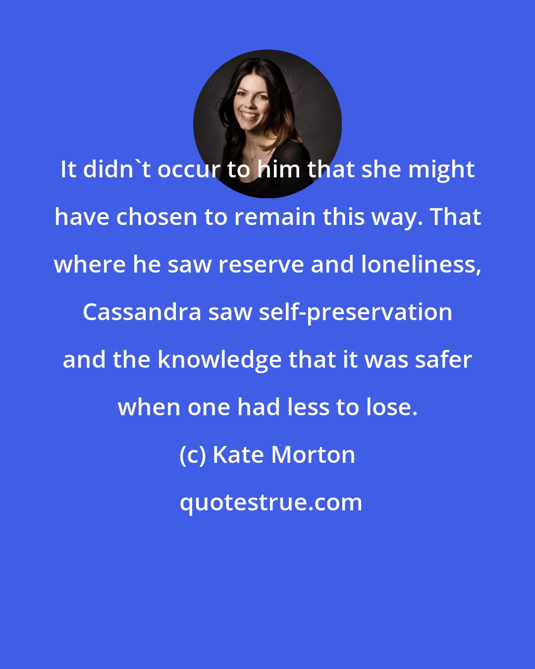 Kate Morton: It didn't occur to him that she might have chosen to remain this way. That where he saw reserve and loneliness, Cassandra saw self-preservation and the knowledge that it was safer when one had less to lose.