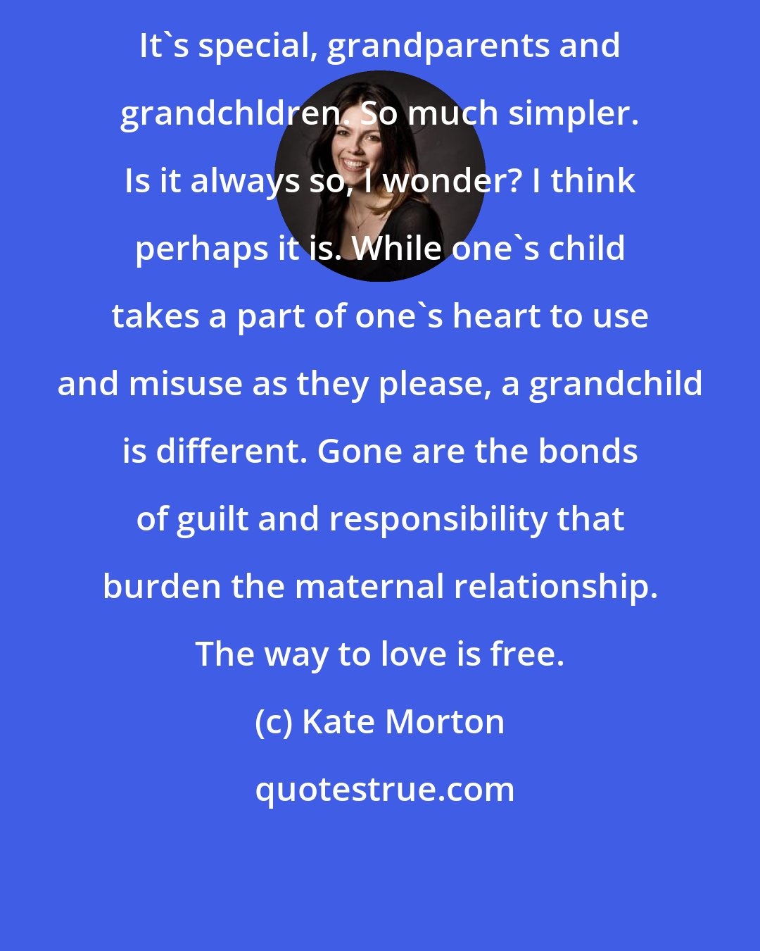 Kate Morton: It's special, grandparents and grandchldren. So much simpler. Is it always so, I wonder? I think perhaps it is. While one's child takes a part of one's heart to use and misuse as they please, a grandchild is different. Gone are the bonds of guilt and responsibility that burden the maternal relationship. The way to love is free.