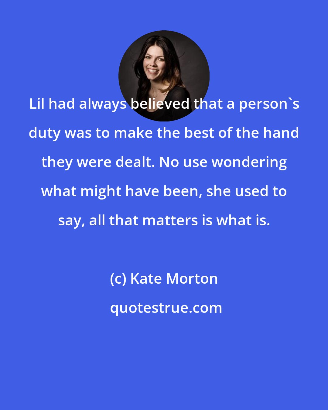 Kate Morton: Lil had always believed that a person's duty was to make the best of the hand they were dealt. No use wondering what might have been, she used to say, all that matters is what is.