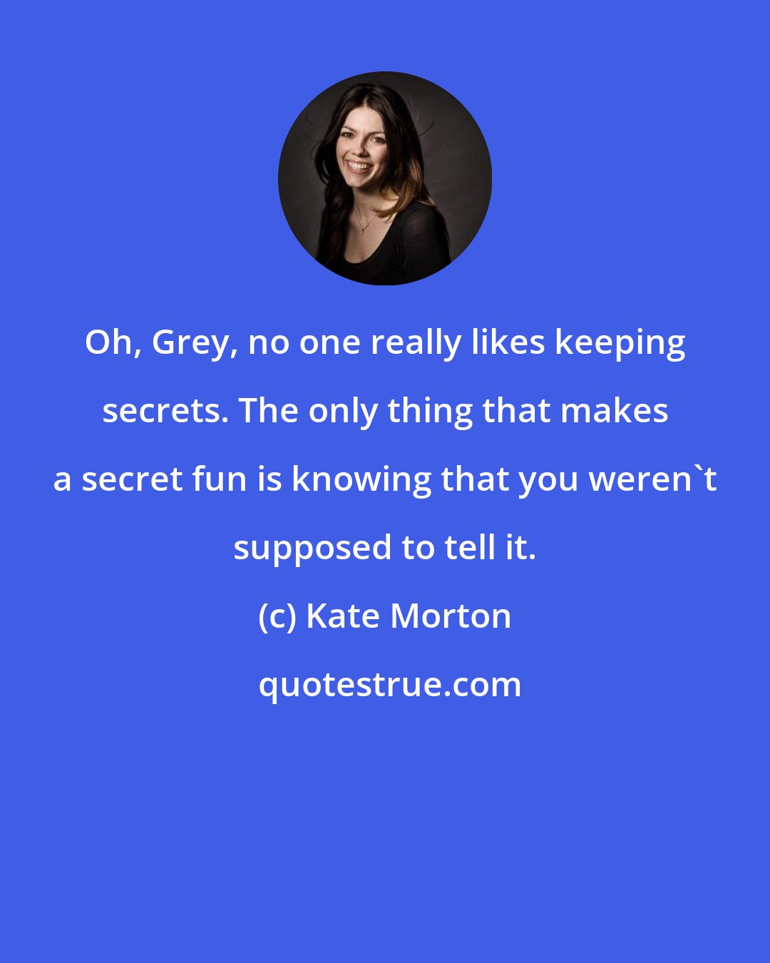 Kate Morton: Oh, Grey, no one really likes keeping secrets. The only thing that makes a secret fun is knowing that you weren't supposed to tell it.