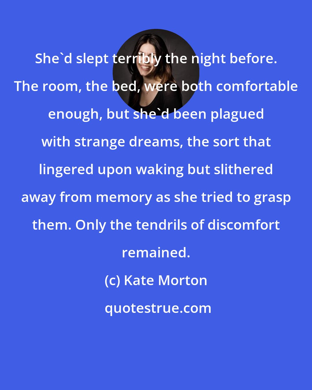 Kate Morton: She'd slept terribly the night before. The room, the bed, were both comfortable enough, but she'd been plagued with strange dreams, the sort that lingered upon waking but slithered away from memory as she tried to grasp them. Only the tendrils of discomfort remained.