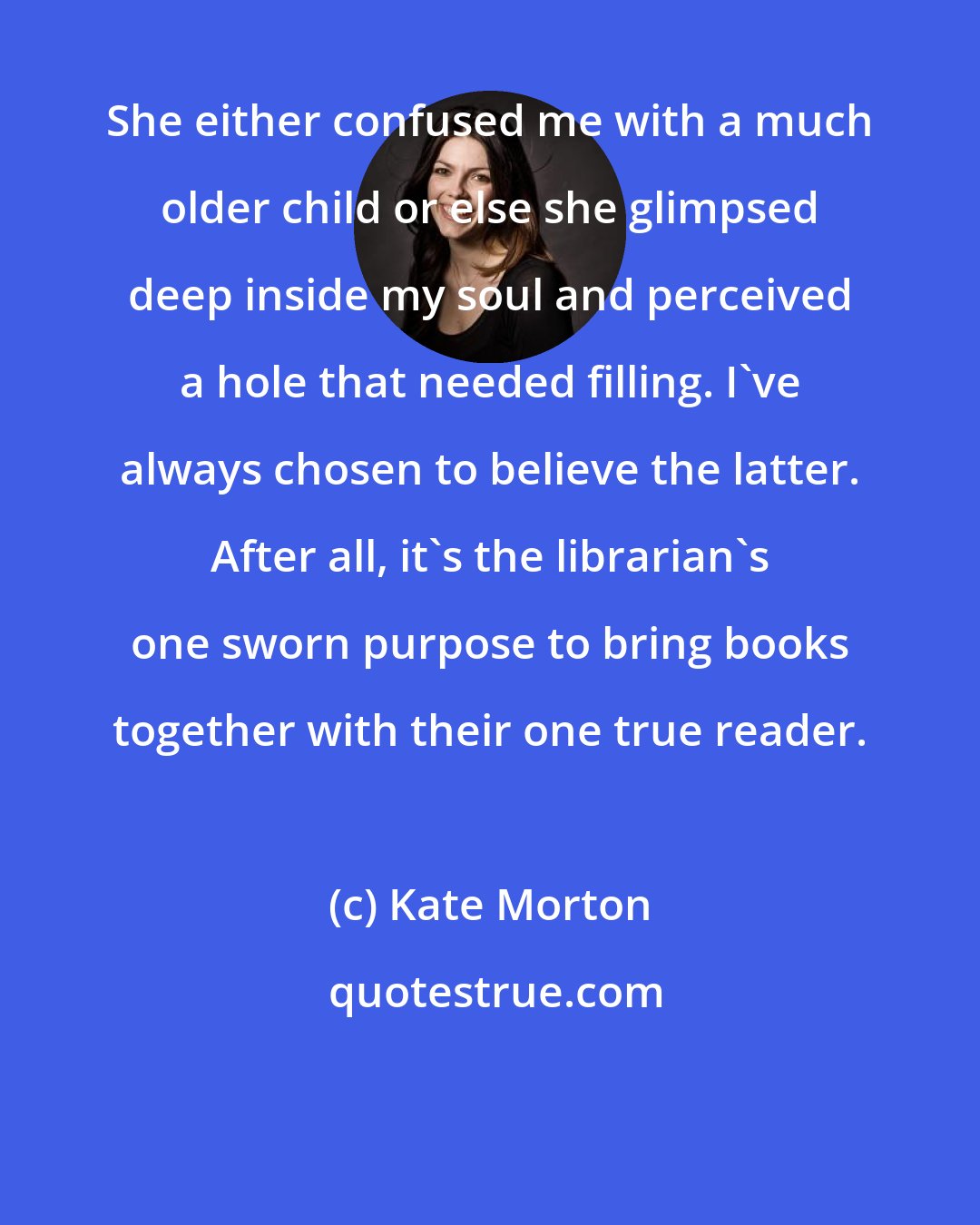 Kate Morton: She either confused me with a much older child or else she glimpsed deep inside my soul and perceived a hole that needed filling. I've always chosen to believe the latter. After all, it's the librarian's one sworn purpose to bring books together with their one true reader.