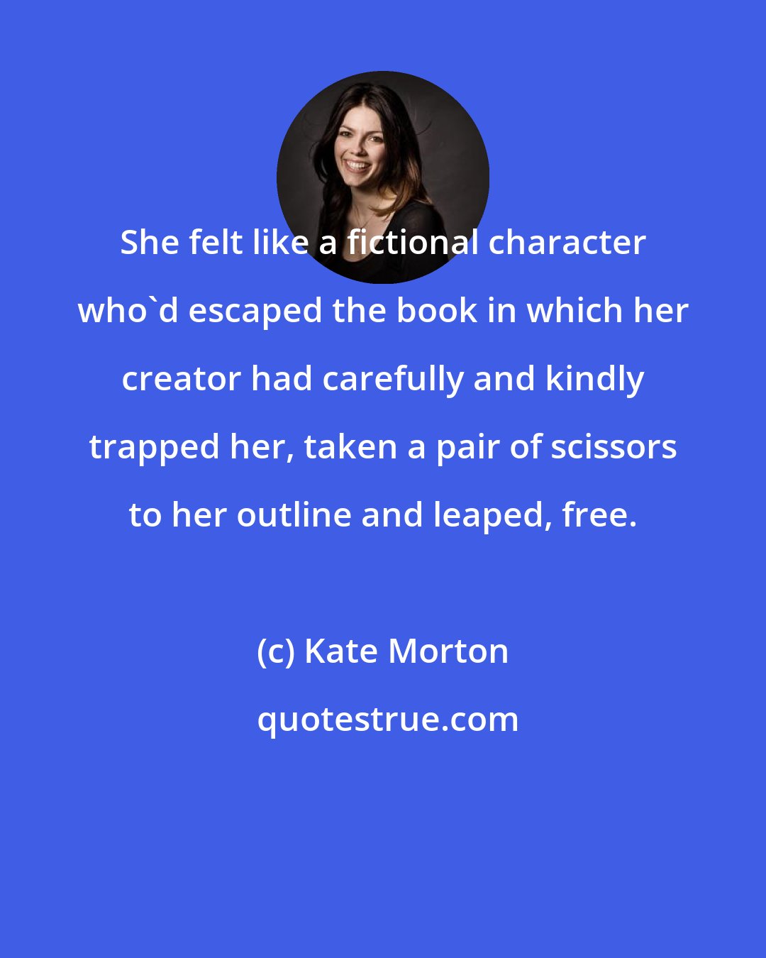 Kate Morton: She felt like a fictional character who'd escaped the book in which her creator had carefully and kindly trapped her, taken a pair of scissors to her outline and leaped, free.