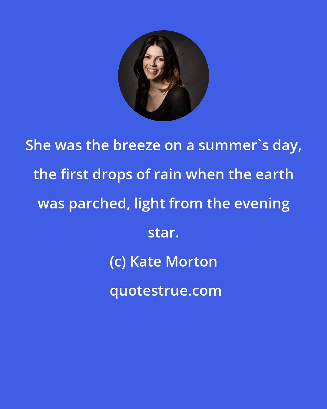 Kate Morton: She was the breeze on a summer's day, the first drops of rain when the earth was parched, light from the evening star.