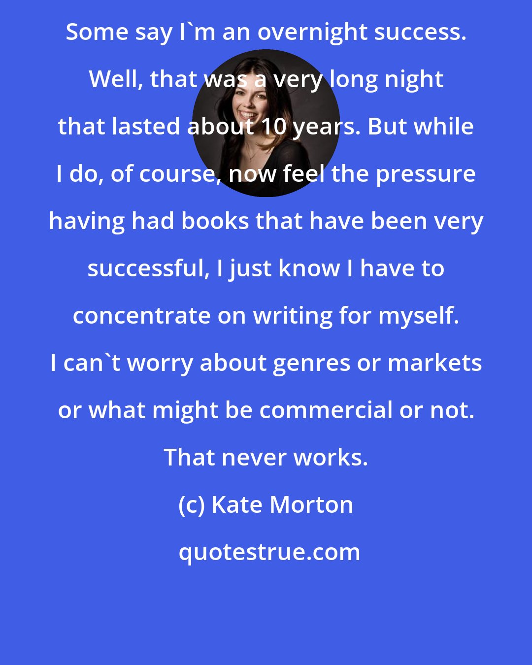 Kate Morton: Some say I'm an overnight success. Well, that was a very long night that lasted about 10 years. But while I do, of course, now feel the pressure having had books that have been very successful, I just know I have to concentrate on writing for myself. I can't worry about genres or markets or what might be commercial or not. That never works.