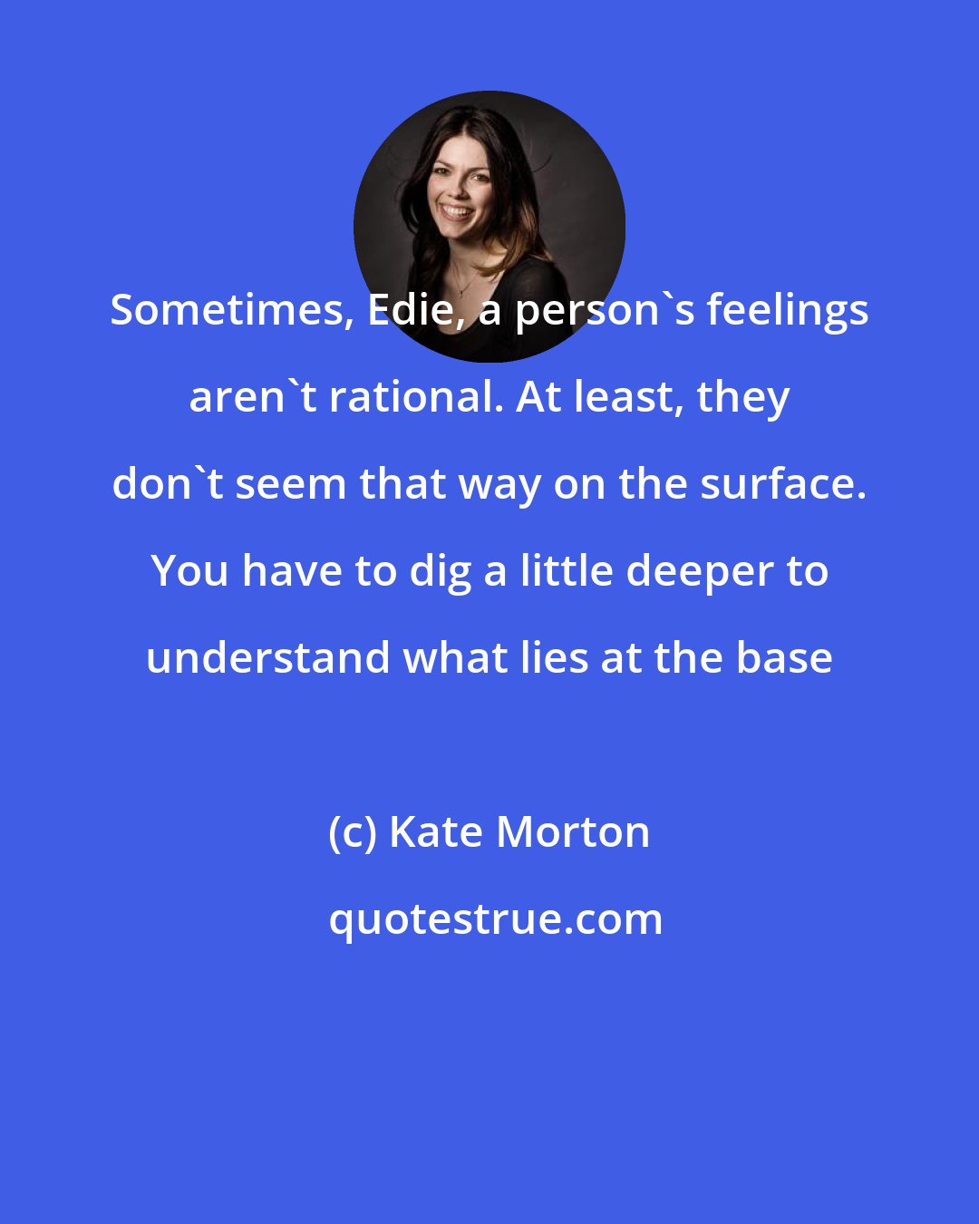 Kate Morton: Sometimes, Edie, a person's feelings aren't rational. At least, they don't seem that way on the surface. You have to dig a little deeper to understand what lies at the base